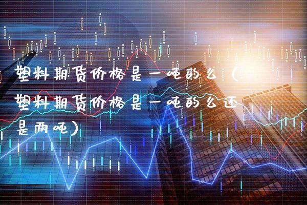 塑料期货是一的么（塑料期货是一的么还是两） (https://www.njaxzs.com/) 期货行情 第1张
