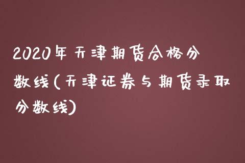 2020年天津期货合格分数线(天津证券与期货录取分数线) (https://www.njaxzs.com/) 期货投资 第1张