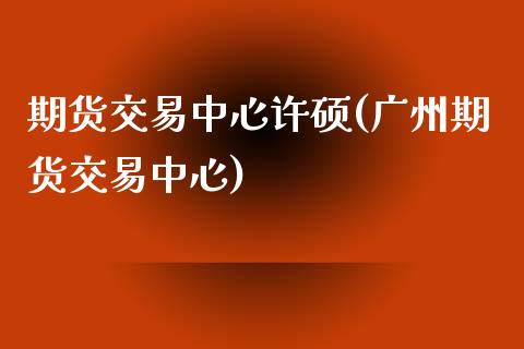 期货交易中心许硕(广州期货交易中心) (https://www.njaxzs.com/) 期货投资 第1张