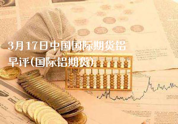 3月17日中国国际期货铝早评(国际铝期货) (https://www.njaxzs.com/) 期货行情 第1张