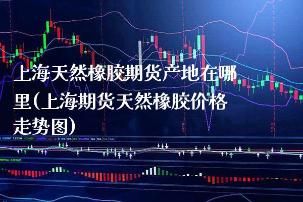 上海天然橡胶期货产地在哪里(上海期货天然橡胶价格走势图) (https://www.njaxzs.com/) 期货投资 第1张