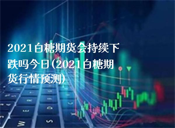 2021白糖期货会持续下跌吗今日(2021白糖期货行情预测) (https://www.njaxzs.com/) 期货开户 第1张