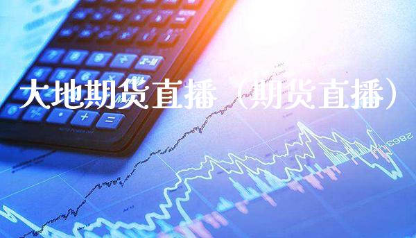 大地期货直播（期货直播） (https://www.njaxzs.com/) 期货开户 第1张