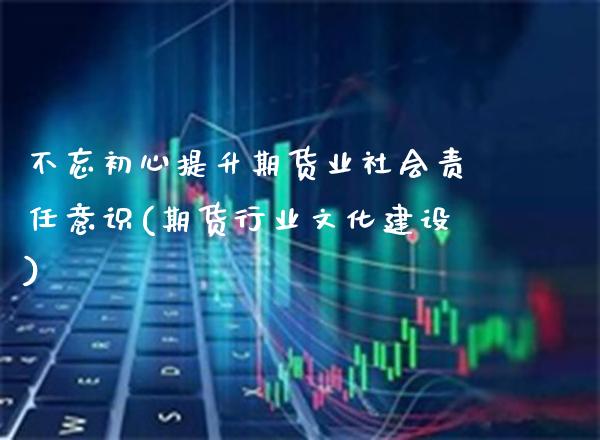 不忘初心提升期货业社会责任意识(期货行业文化建设) (https://www.njaxzs.com/) 期货开户 第1张