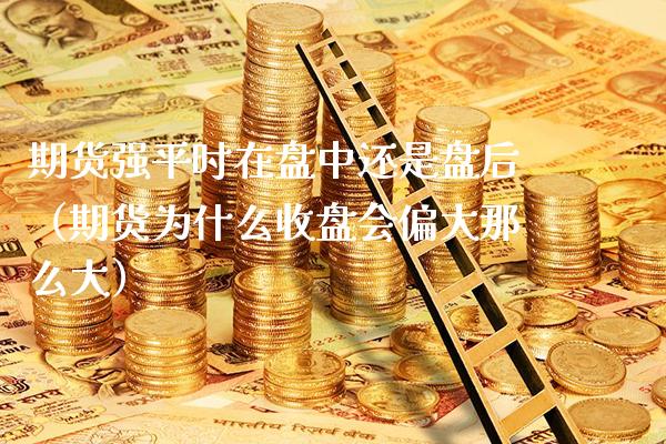 期货强平时在盘中还是盘后（期货为什么收盘会偏大那么大） (https://www.njaxzs.com/) 期货直播间 第1张