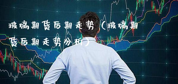 玻璃期货后期走势（玻璃期货后期走势分析） (https://www.njaxzs.com/) 内盘期货 第1张