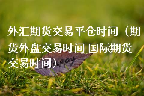 外汇期货交易平仓时间（期货外盘交易时间 国际期货交易时间） (https://www.njaxzs.com/) 期货行情 第1张