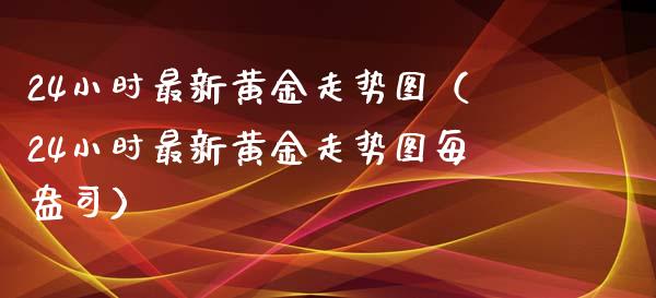 24小时最新黄金走势图（24小时最新黄金走势图每盎司） (https://www.njaxzs.com/) 期货开户 第1张