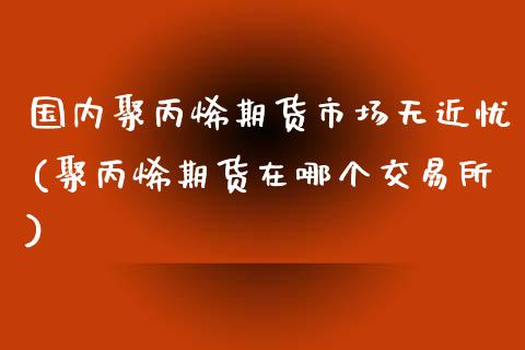 国内聚丙烯期货市场无近忧(聚丙烯期货在哪个交易所) (https://www.njaxzs.com/) 内盘期货 第1张