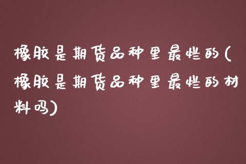 橡胶是期货品种里最烂的(橡胶是期货品种里最烂的材料吗) (https://www.njaxzs.com/) 期货投资 第1张