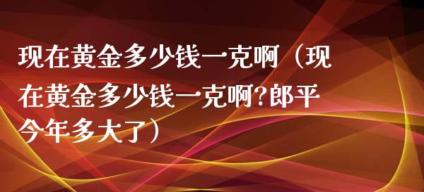 现在黄金多少钱一克啊（现在黄金多少钱一克啊?郎平今年多大了） (https://www.njaxzs.com/) 期货直播间 第1张