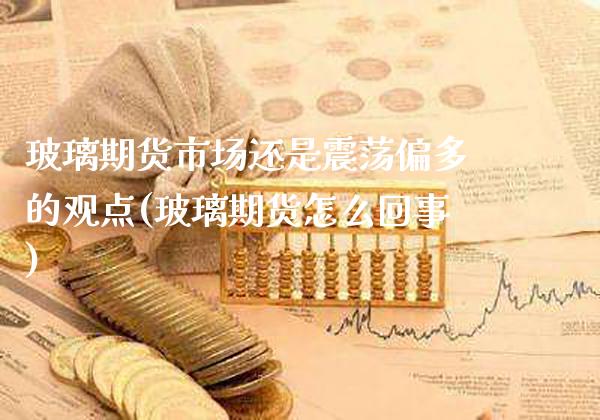 玻璃期货市场还是震荡偏多的观点(玻璃期货怎么回事) (https://www.njaxzs.com/) 内盘期货 第1张