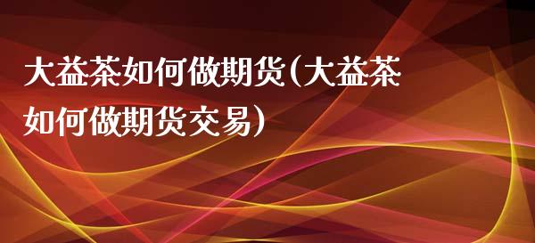大益茶如何做期货(大益茶如何做期货交易) (https://www.njaxzs.com/) 期货直播间 第1张