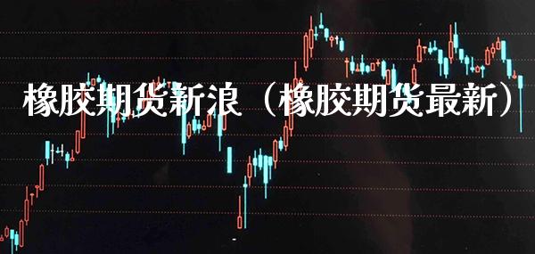 橡胶期货新浪（橡胶期货最新） (https://www.njaxzs.com/) 期货直播间 第1张