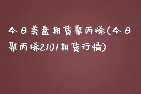 今日美盘期货聚丙烯(今日聚丙烯2101期货行情) (https://www.njaxzs.com/) 内盘期货 第1张