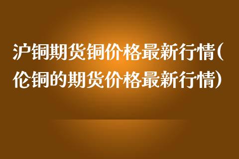 沪铜期货铜最新行情(伦铜的期货最新行情) (https://www.njaxzs.com/) 期货行情 第1张
