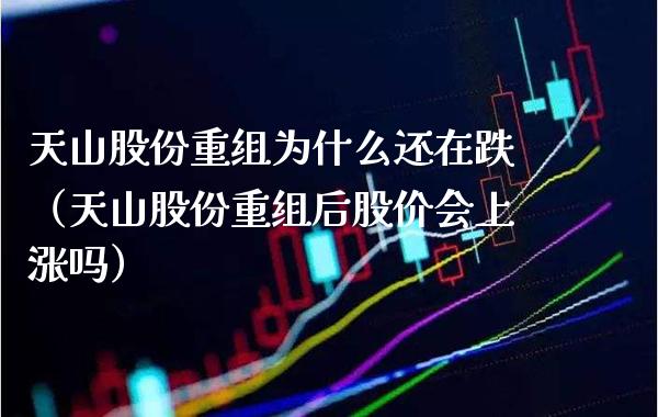 天山股份重组为什么还在跌（天山股份重组后股价会上涨吗） (https://www.njaxzs.com/) 期货直播间 第1张