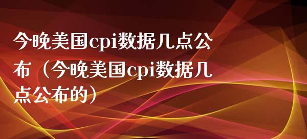 今晚美国cpi数据几点公布（今晚美国cpi数据几点公布的） (https://www.njaxzs.com/) 期货行情 第1张