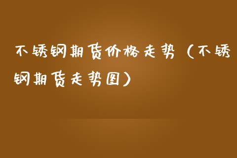 不锈钢期货走势（不锈钢期货走势图） (https://www.njaxzs.com/) 期货行情 第1张