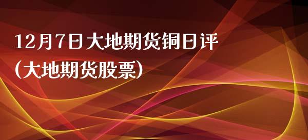 12月7日大地期货铜日评(大地期货股票) (https://www.njaxzs.com/) 内盘期货 第1张