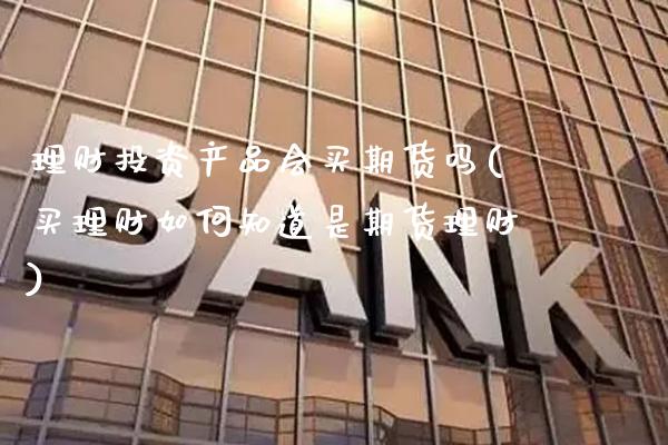 理财投资产品会买期货吗(买理财如何知道是期货理财) (https://www.njaxzs.com/) 期货直播间 第1张
