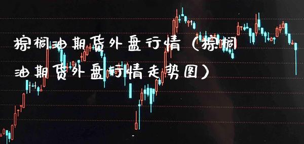 棕榈油期货外盘行情（棕榈油期货外盘行情走势图） (https://www.njaxzs.com/) 内盘期货 第1张