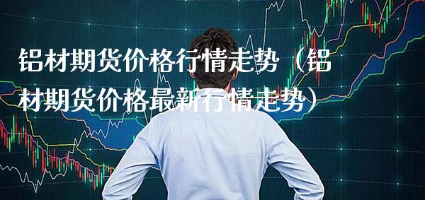 铝材期货行情走势（铝材期货最新行情走势） (https://www.njaxzs.com/) 期货直播间 第1张