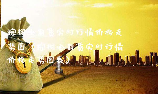 棕榈油期货实时行情走势图（棕榈油期货实时行情走势图表） (https://www.njaxzs.com/) 期货直播间 第1张