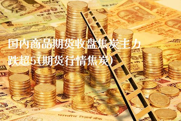 国内商品期货收盘焦炭主力跌超5(期货行情焦炭) (https://www.njaxzs.com/) 期货行情 第1张