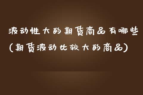 波动性大的期货商品有哪些(期货波动比较大的商品) (https://www.njaxzs.com/) 期货开户 第1张