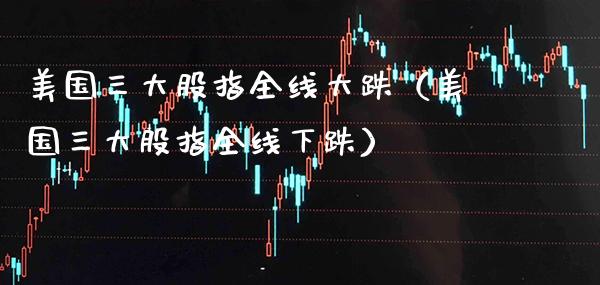 美国三大股指全线大跌（美国三大股指全线下跌） (https://www.njaxzs.com/) 期货开户 第1张