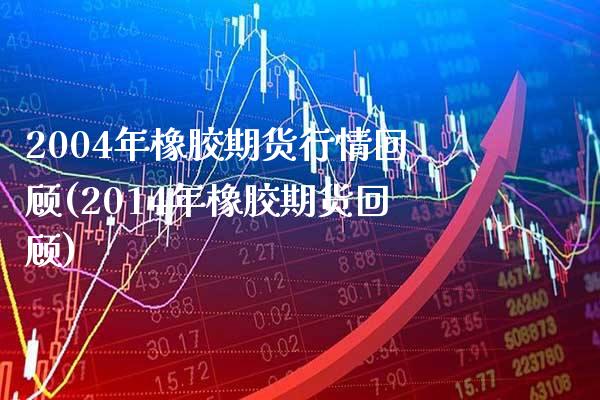 2004年橡胶期货行情回顾(2014年橡胶期货回顾) (https://www.njaxzs.com/) 期货直播间 第1张