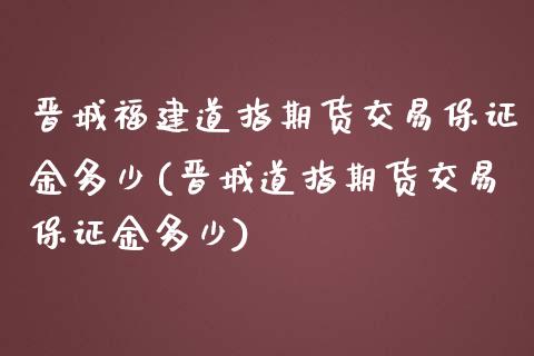 晋城福建道指期货交易保证金多少(晋城道指期货交易保证金多少) (https://www.njaxzs.com/) 期货投资 第1张