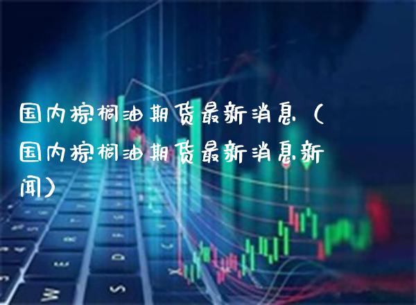 国内棕榈油期货最新消息（国内棕榈油期货最新消息新闻） (https://www.njaxzs.com/) 内盘期货 第1张