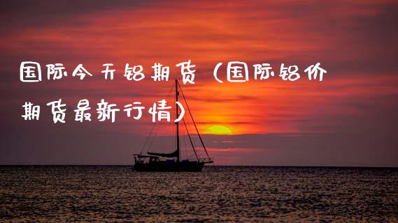 国际今天铝期货（国际铝价期货最新行情） (https://www.njaxzs.com/) 期货直播间 第1张