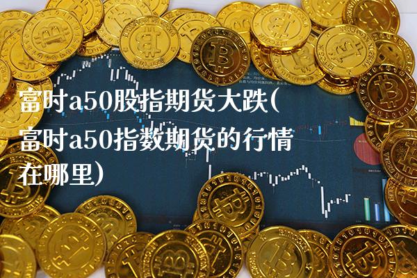 富时a50股指期货大跌(富时a50指数期货的行情在哪里) (https://www.njaxzs.com/) 期货直播间 第1张