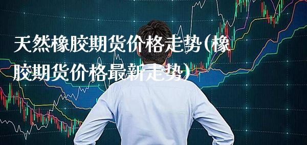 天然橡胶期货价格走势(橡胶期货价格最新走势) (https://www.njaxzs.com/) 原油期货 第1张