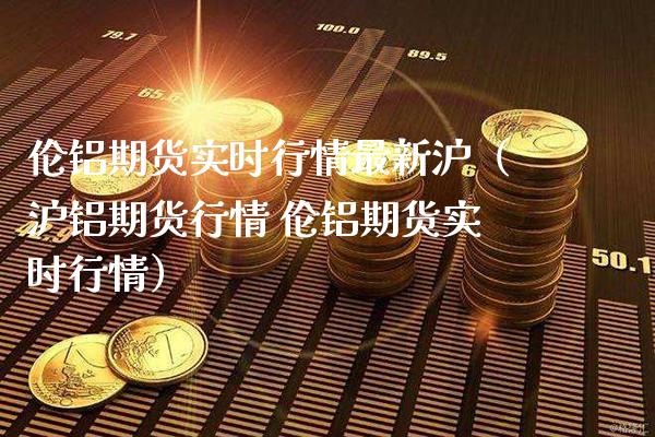 伦铝期货实时行情最新沪（沪铝期货行情 伦铝期货实时行情） (https://www.njaxzs.com/) 原油期货 第1张