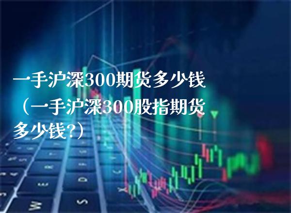 一手沪深300期货多少钱（一手沪深300股指期货多少钱?） (https://www.njaxzs.com/) 期货直播间 第1张