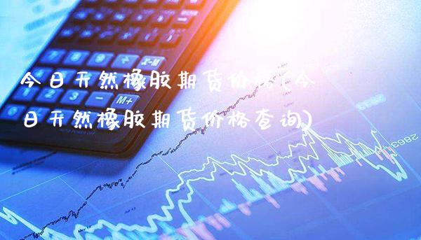 今日天然橡胶期货价格(今日天然橡胶期货价格查询) (https://www.njaxzs.com/) 期货投资 第1张