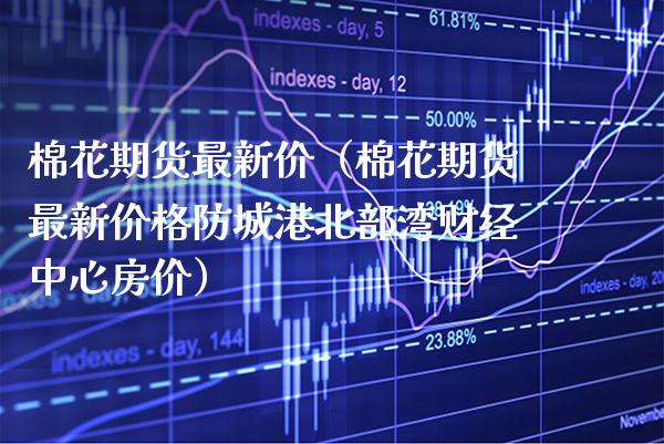 棉花期货最新价(棉花期货最新防城港北部湾财经中心房价) 期货直播间 第1张-爱新财经 棉花期货最新价(棉花期货最新防城港北部湾财经中心房价) (https://www.njaxzs.com/) 期货直播间 第1张