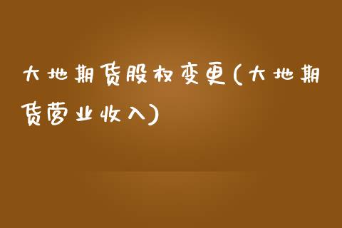 大地期货股权变更(大地期货营业收入) (https://www.njaxzs.com/) 原油期货 第1张