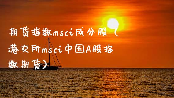 期货指数msci成分股（港交所msci中国A股指数期货） (https://www.njaxzs.com/) 期货行情 第1张