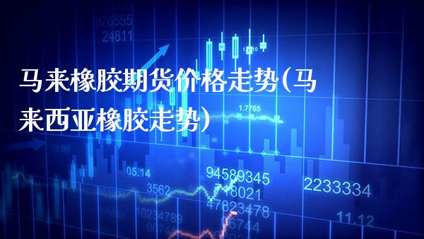 马来橡胶期货价格走势(马来西亚橡胶走势) (https://www.njaxzs.com/) 期货行情 第1张