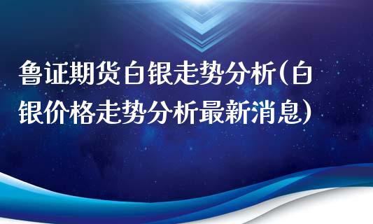 鲁证期货白银走势分析(白银价格走势分析最新消息) (https://www.njaxzs.com/) 原油期货 第1张