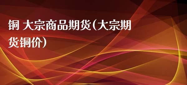 铜 大宗商品期货(大宗期货铜价) (https://www.njaxzs.com/) 原油期货 第1张