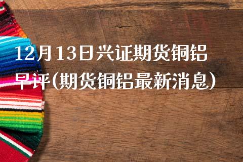 12月13日兴证期货铜铝早评(期货铜铝最新消息) (https://www.njaxzs.com/) 内盘期货 第1张