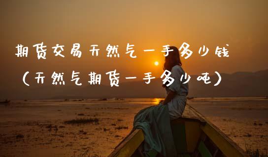 期货交易天然气一手多少钱（天然气期货一手多少） (https://www.njaxzs.com/) 期货直播间 第1张