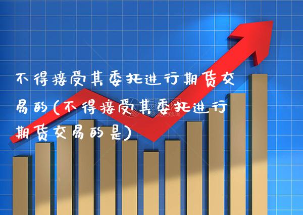 不得接受其委托进行期货交易的(不得接受其委托进行期货交易的是) (https://www.njaxzs.com/) 黄金期货 第1张