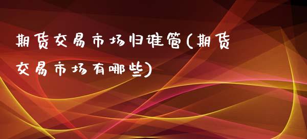 期货交易市场归谁管(期货交易市场有哪些) (https://www.njaxzs.com/) 期货直播间 第1张